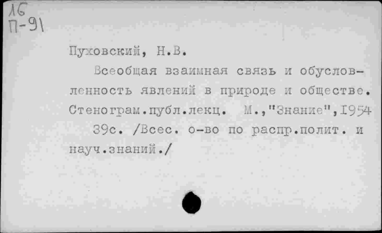 ﻿Пуховский, Н.В.
Всеобщая взаимная связь и обусловленность явлений в природе и обществе. Стенограм .публ. лекц. М., ’’Знание", 1954 39с. /Всес. о-во по распр.полит. и науч.знаний./